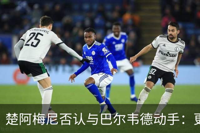 楚阿梅尼否认与巴尔韦德动手：更衣室小摩擦被放大成闹剧