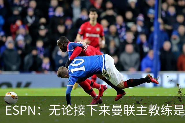 ESPN：无论接下来曼联主教练是谁，他们都将为保级而战